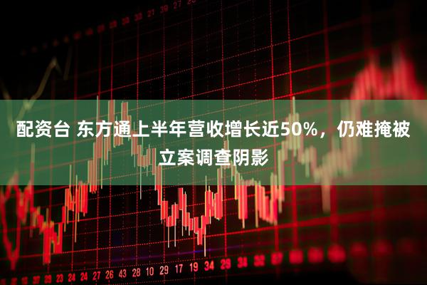 配资台 东方通上半年营收增长近50%，仍难掩被立案调查阴影