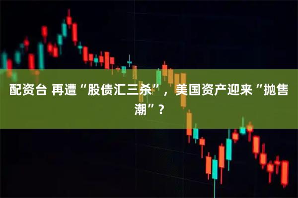 配资台 再遭“股债汇三杀”，美国资产迎来“抛售潮”？