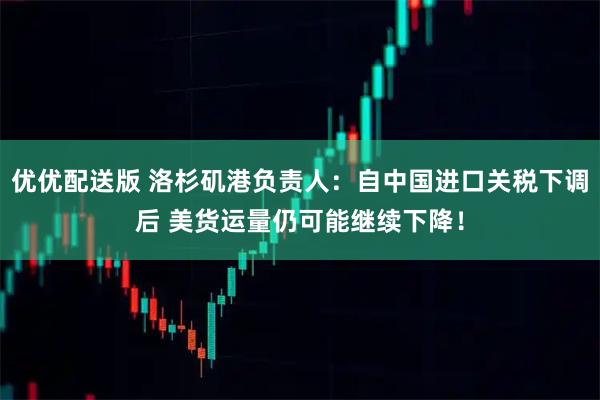 优优配送版 洛杉矶港负责人：自中国进口关税下调后 美货运量仍可能继续下降！