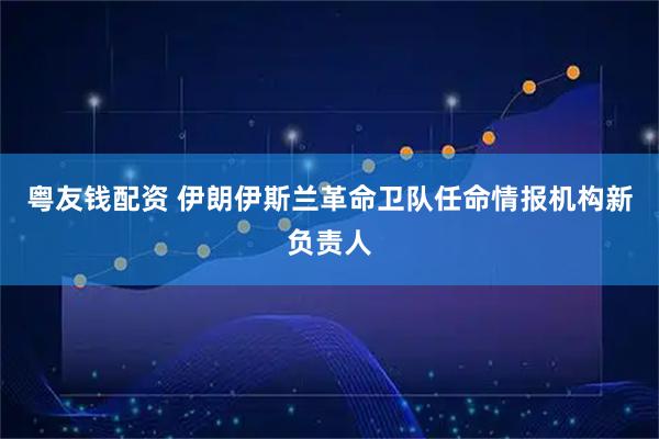粤友钱配资 伊朗伊斯兰革命卫队任命情报机构新负责人