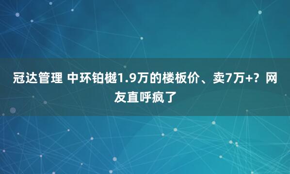 冠达管理 中环铂樾1.9万的楼板价、卖7万+？网友直呼疯了