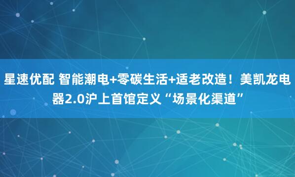 星速优配 智能潮电+零碳生活+适老改造！美凯龙电器2.0沪上首馆定义“场景化渠道”