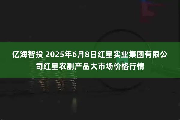 亿海智投 2025年6月8日红星实业集团有限公司红星农副产品大市场价格行情