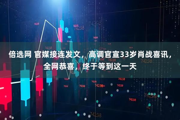倍选网 官媒接连发文，高调官宣33岁肖战喜讯，全网恭喜，终于等到这一天