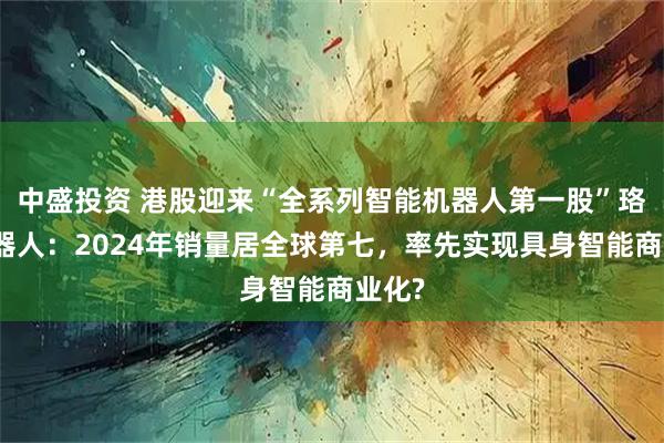 中盛投资 港股迎来“全系列智能机器人第一股”珞石机器人：2024年销量居全球第七，率先实现具身智能商业化?