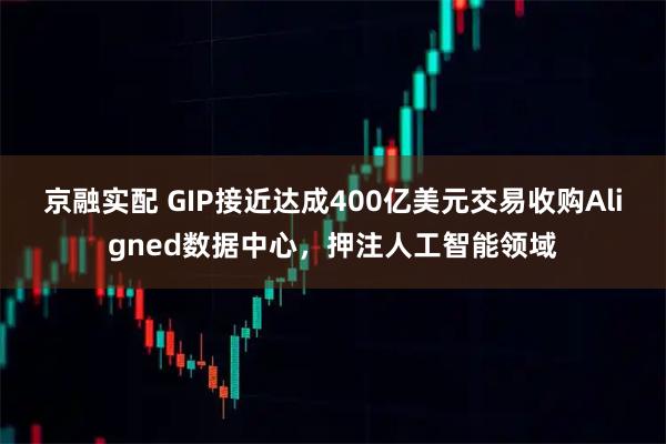 京融实配 GIP接近达成400亿美元交易收购Aligned数据中心，押注人工智能领域