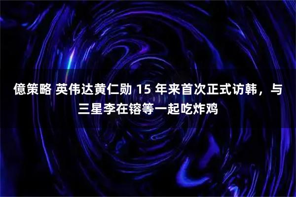 億策略 英伟达黄仁勋 15 年来首次正式访韩，与三星李在镕等一起吃炸鸡