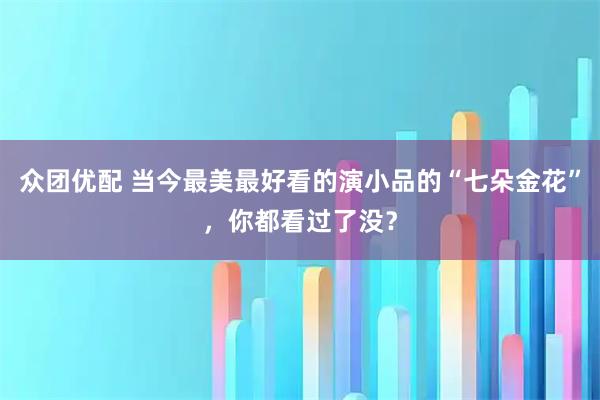 众团优配 当今最美最好看的演小品的“七朵金花”，你都看过了没？