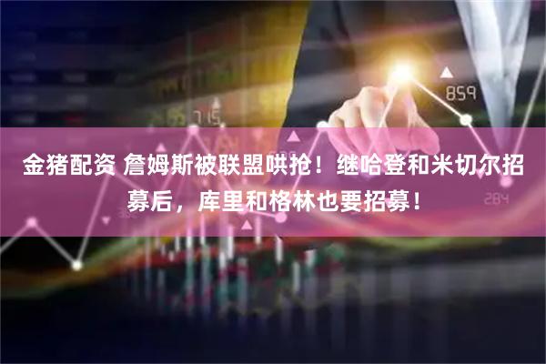 金猪配资 詹姆斯被联盟哄抢！继哈登和米切尔招募后，库里和格林也要招募！
