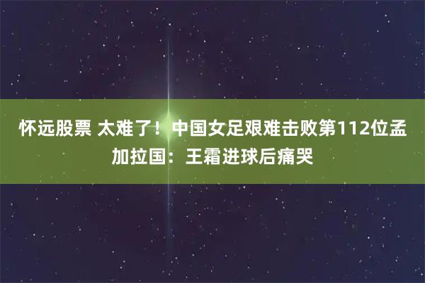 怀远股票 太难了！中国女足艰难击败第112位孟加拉国：王霜进球后痛哭