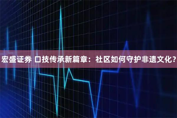 宏盛证券 口技传承新篇章：社区如何守护非遗文化？