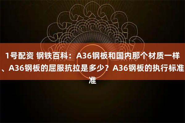 1号配资 钢铁百科：A36钢板和国内那个材质一样、A36钢板的屈服抗拉是多少？A36钢板的执行标准