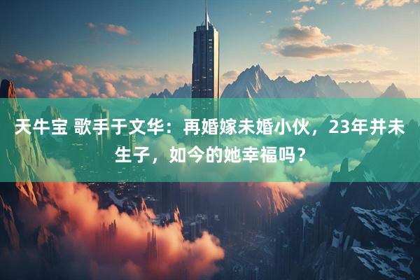 天牛宝 歌手于文华：再婚嫁未婚小伙，23年并未生子，如今的她幸福吗？