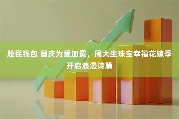 股民钱包 国庆为爱加冕，周大生珠宝幸福花嫁季开启浪漫诗篇