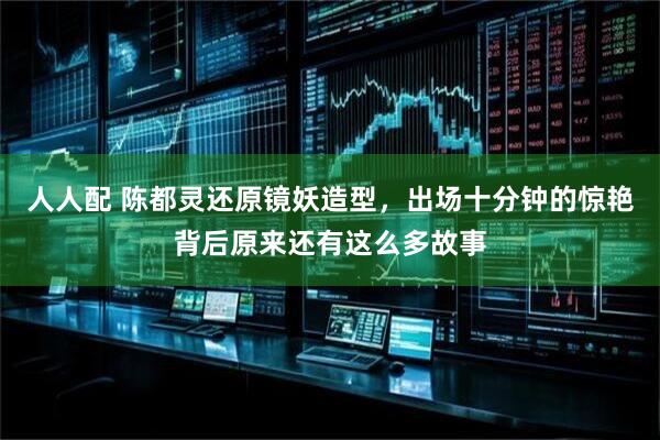 人人配 陈都灵还原镜妖造型，出场十分钟的惊艳背后原来还有这么多故事