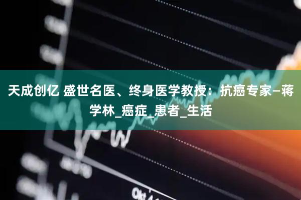 天成创亿 盛世名医、终身医学教授：抗癌专家—蒋学林_癌症_患者_生活