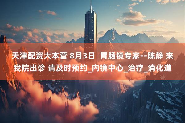 天津配资大本营 8月3日  胃肠镜专家--陈静 来我院出诊 请及时预约_内镜中心_治疗_消化道