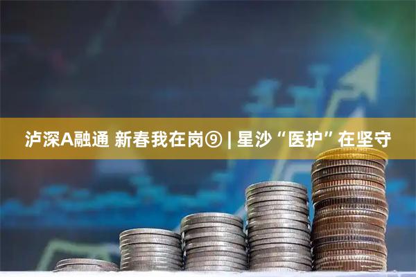泸深A融通 新春我在岗⑨ | 星沙“医护”在坚守